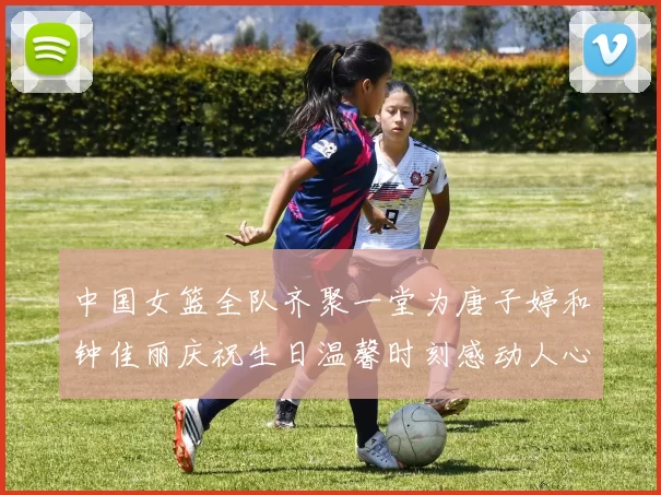 中国女篮全队齐聚一堂为唐子婷和钟佳丽庆祝生日温馨时刻感动人心