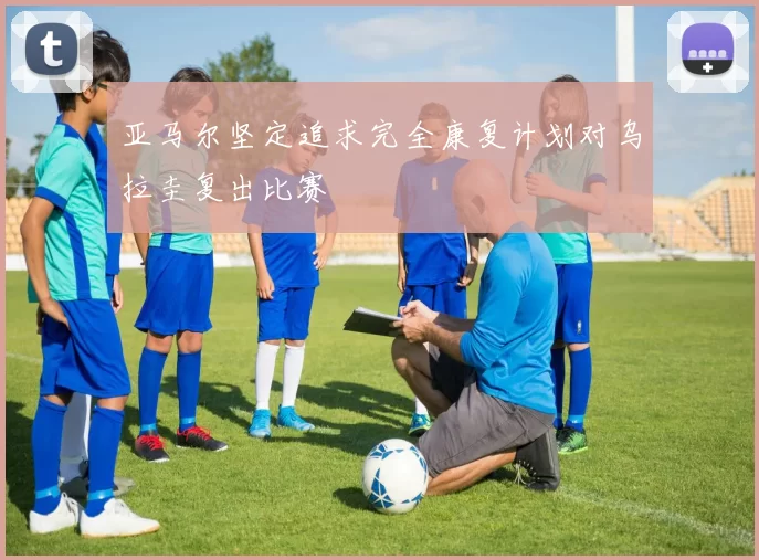 亚马尔坚定追求完全康复计划对乌拉圭复出比赛