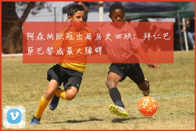 阿森纳欧冠出局历史回顾：拜仁巴萨巴黎成最大障碍