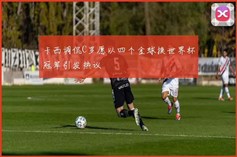 卡西调侃C罗愿以四个金球换世界杯冠军引发热议
