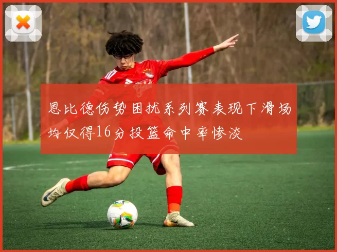 恩比德伤势困扰系列赛表现下滑场均仅得16分投篮命中率惨淡