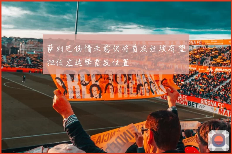 萨利巴伤情未愈仍将首发杜埃有望担任左边锋首发位置