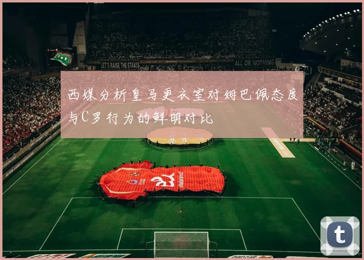 西媒分析皇马更衣室对姆巴佩态度与C罗行为的鲜明对比