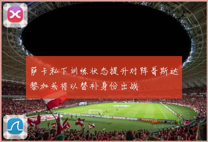 萨卡私下训练状态提升对阵哥斯达黎加或将以替补身份出战