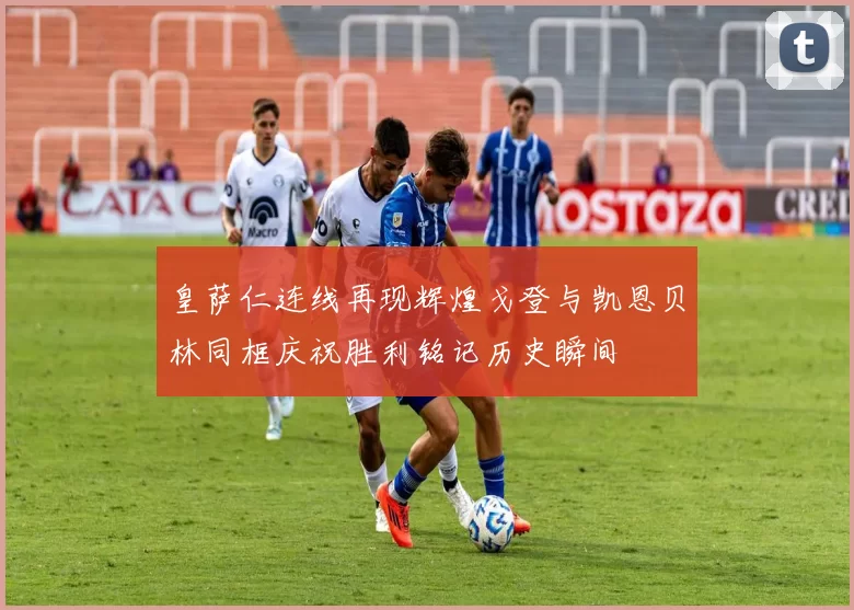 皇萨仁连线再现辉煌戈登与凯恩贝林同框庆祝胜利铭记历史瞬间
