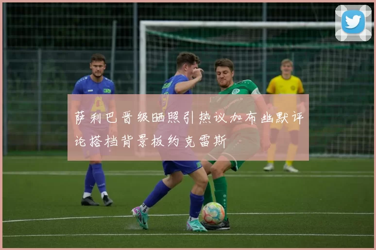 萨利巴晋级晒照引热议加布幽默评论搭档背景板约克雷斯