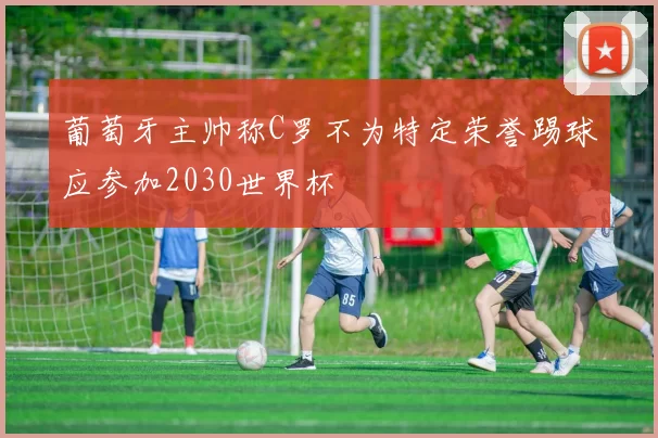 葡萄牙主帅称C罗不为特定荣誉踢球应参加2030世界杯