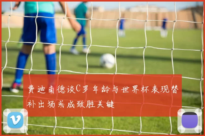 费迪南德谈C罗年龄与世界杯表现替补出场或成致胜关键