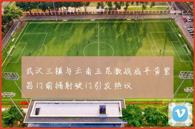 武汉三镇与云南玉昆激战成平黄紫昌门前捅射破门引发热议